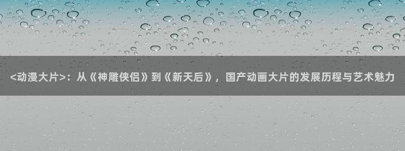 囧次元动漫官网下载入口：<动漫大片>：从《神雕侠侣》到《新天后》，国产动画大片的发展历程与艺术魅力